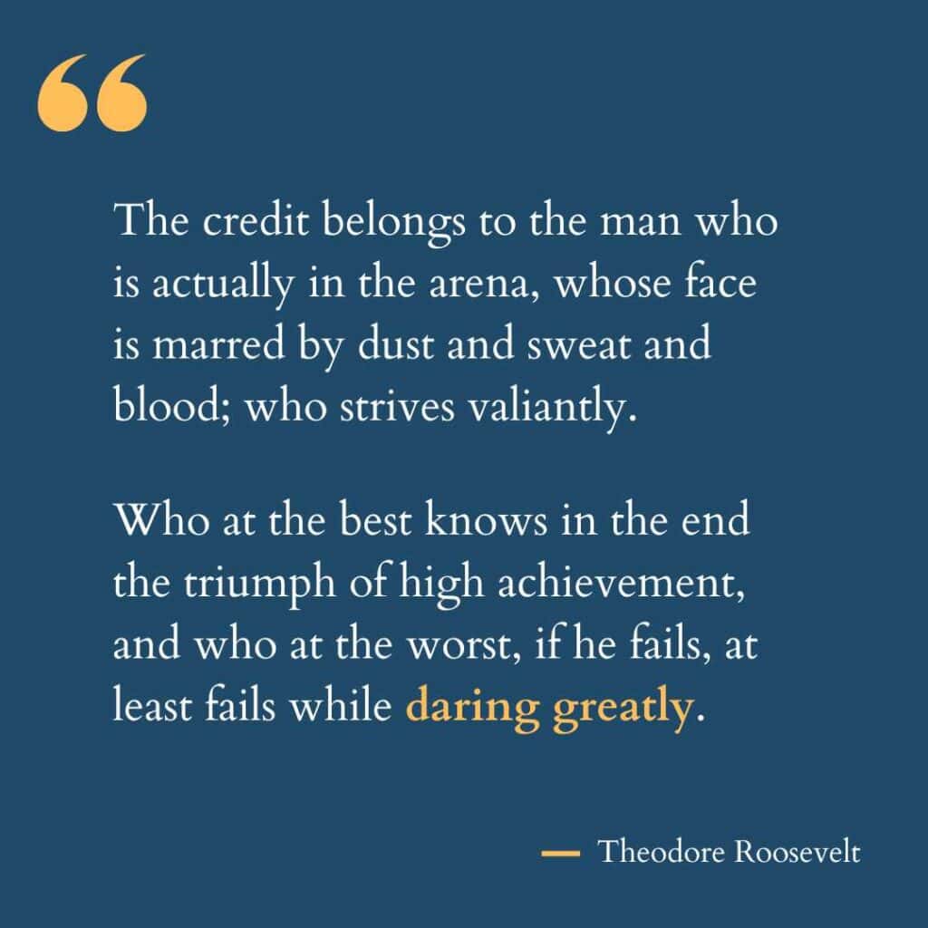 The famous Ted Roosevelt quote used by Brene Brown: The credit belongs to the man who is actually in the arena, whose face is marred by dust and sweat and blood; who strives valiantly. Who at the best knows in the end the triumph of high achievement, and who at the worst, if he fails, at least fails while daring greatly.
